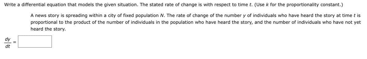 Write a differential equation that models the given situation. The stated rate of change is with respect to time t. (Use k for the proportionality constant.)
A news story is spreading within a city of fixed population N. The rate of change of the number y of individuals who have heard the story at timet is
proportional to the product of the number of individuals in the population who have heard the story, and the number of individuals who have not yet
heard the story.
dy
dt
