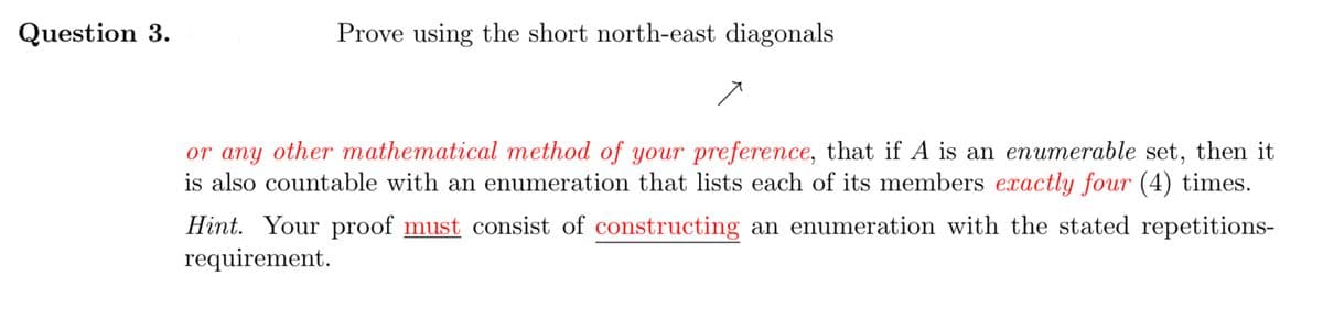 Question 3.
Prove using the short north-east diagonals
or any other mathematical method of your preference, that if A is an enumerable set, then it
is also countable with an enumeration that lists each of its members exactly four (4) times.
Hint. Your proof must consist of constructing an enumeration with the stated repetitions-
requirement.
