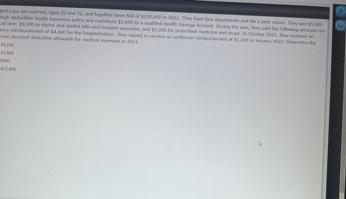 and Lucy are married, ages 33 and 32, and together have AGI of $120,000 in 2021. They have four dependents and file a joint return. They pay $5,000
high deductible health insurance policy and contribute $2,600 to a qualified Health Savings Account. During the year, they paid the following amounts for
Cal care: $9,200 in doctor and dentist bills and hospital expenses, and $3,000 for prescribed medicine and drugs. In October 2021, they received an
ance reimbursement of $4,400 for the hospitalization. They expect to receive an additional reimbursement of $1,000 in January 2022. Determine the
mum itemized deduction allowable for medical expenses in 2021.
$9,200
$3,800
$800
$12,800
W