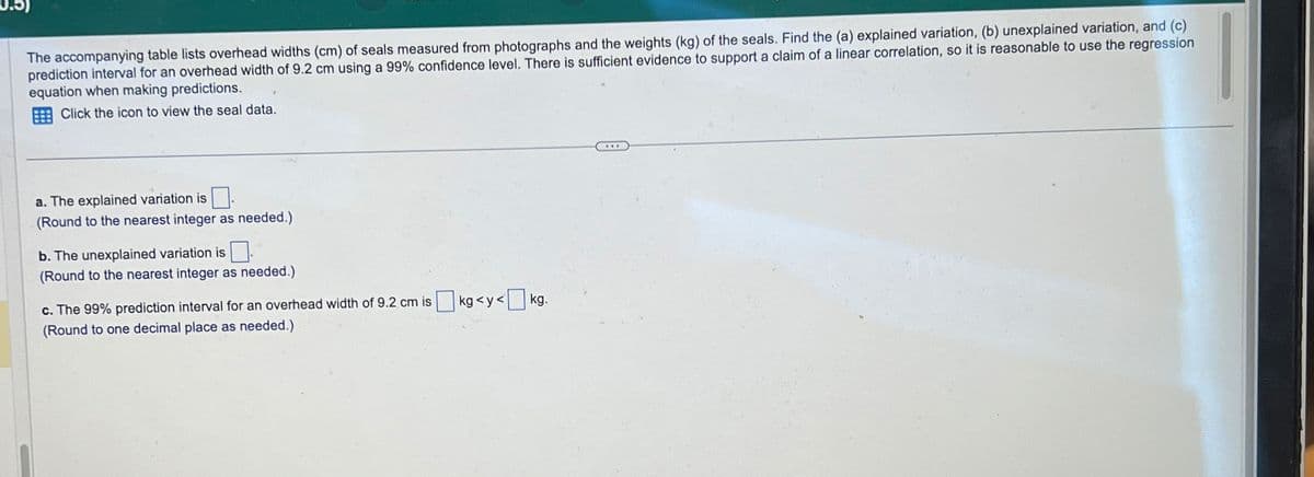 The accompanying table lists overhead widths (cm) of seals measured from photographs and the weights (kg) of the seals. Find the (a) explained variation, (b) unexplained variation, and (c)
prediction interval for an overhead width of 9.2 cm using a 99% confidence level. There is sufficient evidence to support a claim of a linear correlation, so it is reasonable to use the regression
equation when making predictions.
Click the icon to view the seal data.
a. The explained variation is
(Round to the nearest integer as needed.)
b. The unexplained variation is
(Round to the nearest integer as needed.)
c. The 99% prediction interval for an overhead width of 9.2 cm is ☐ kg <y<[
(Round to one decimal place as needed.)
<☐ kg.