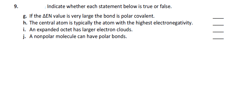 Indicate whether each statement below is true or false.
g. If the AEN value is very large the bond is polar covalent.
h. The central atom is typically the atom with the highest electronegativity.
i. An expanded octet has larger electron clouds.
j. A nonpolar molecule can have polar bonds.
9.
