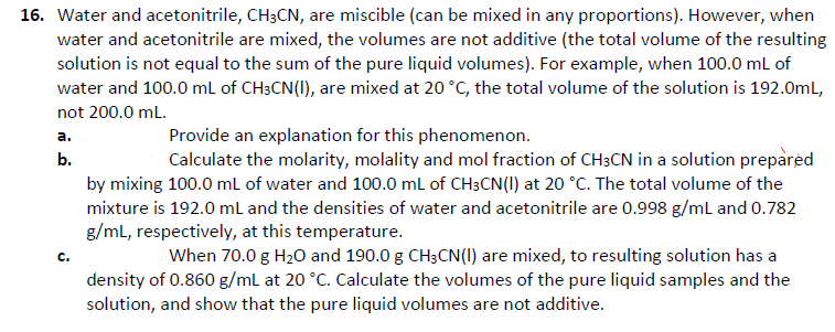 16. Water and acetonitrile, CH3CN, are miscible (can be mixed in any proportions). However, when
water and acetonitrile are mixed, the volumes are not additive (the total volume of the resulting
solution is not equal to the sum of the pure liquid volumes). For example, when 100.0 mL of
water and 100.0 ml of CH3CN(I), are mixed at 20 °C, the total volume of the solution is 192.0mL,
not 200.0 mL.
Provide an explanation for this phenomenon.
Calculate the molarity, molality and mol fraction of CH3CN in a solution preparėd
а.
b.
by mixing 100.0 mL of water and 100.0 ml of CH3CN(I) at 20 °C. The total volume of the
mixture is 192.0 ml and the densities of water and acetonitrile are 0.998 g/ml and 0.782
g/ml, respectively, at this temperature.
When 70.0 g H2O and 190.0 g CH3CN(I) are mixed, to resulting solution has a
density of 0.860 g/ml at 20 °C. Calculate the volumes of the pure liquid samples and the
solution, and show that the pure liquid volumes are not additive.

