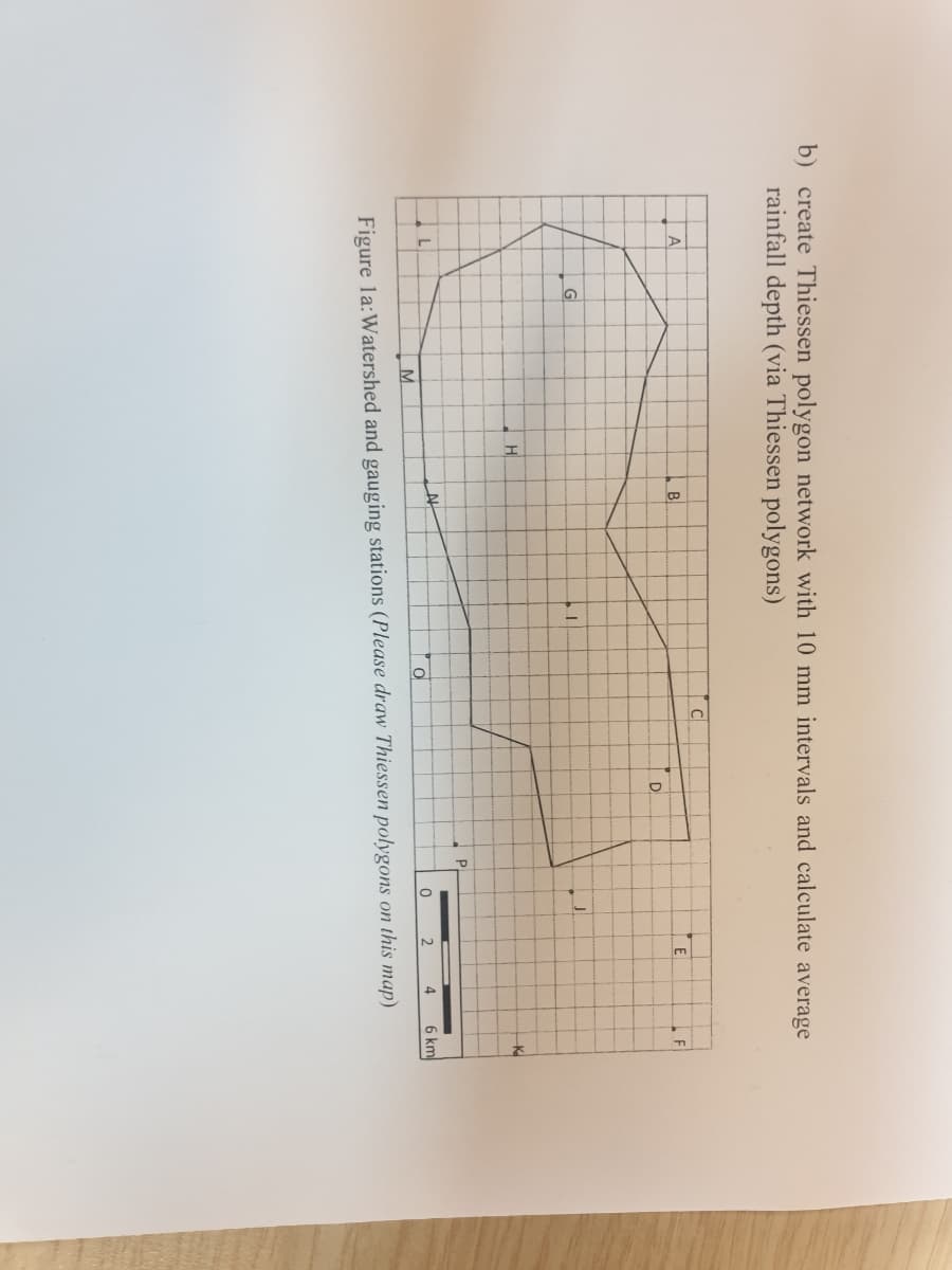 b) create Thiessen polygon network with 10 mm intervals and calculate average
rainfall depth (via Thiessen polygons)
C
B
D
G
H
K
M.
6 km
Figure la:Watershed and gauging stations (Please draw Thiessen polygons on this map)
