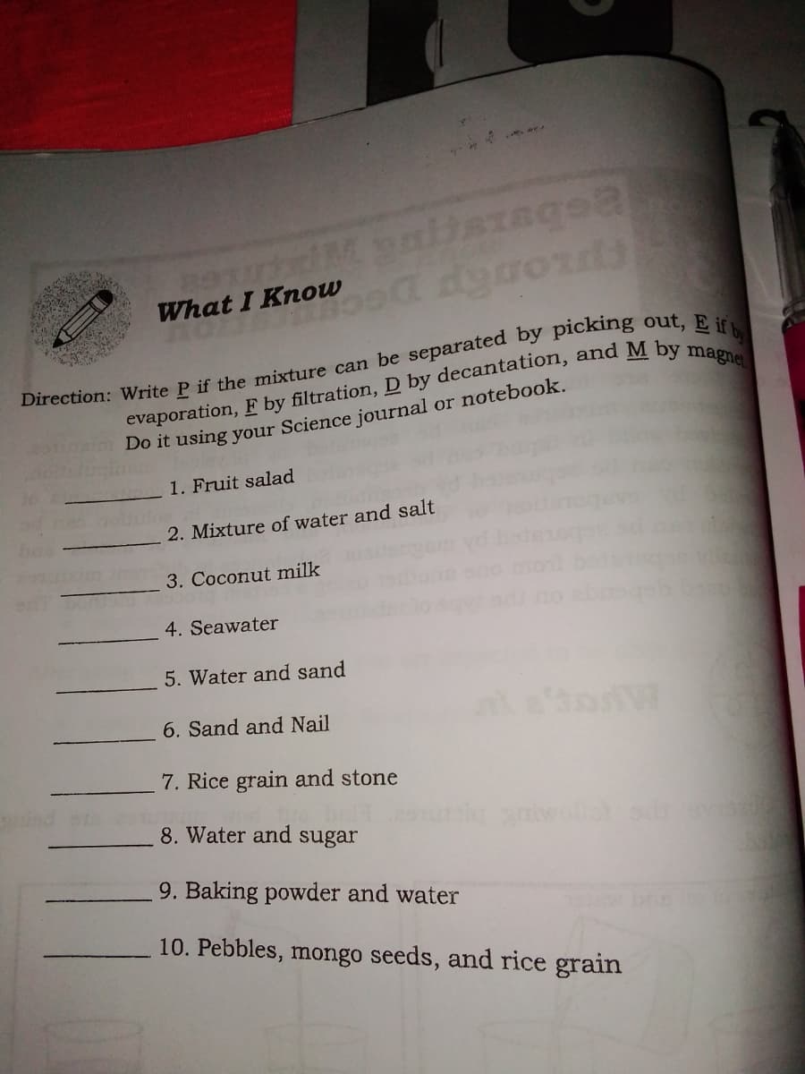 What I Know
Do it using your Science journal or notebook.
1. Fruit salad
2. Mixture of water and salt
3. Coconut milk
4. Seawater
5. Water and sand
6. Sand and Nail
7. Rice grain and stone
8. Water and sugar
aniwollet od
9. Baking powder and water
10. Pebbles, mongo seeds, and rice grain
