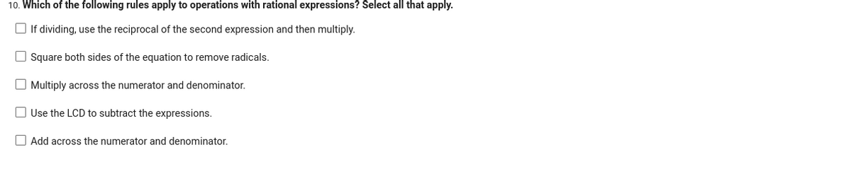 10. Which of the following rules apply to operations with rational expressions? Select all that apply.
If dividing, use the reciprocal of the second expression and then multiply.
Square both sides of the equation to remove radicals.
Multiply across the numerator and denominator.
Use the LCD to subtract the expressions.
Add across the numerator and denominator.