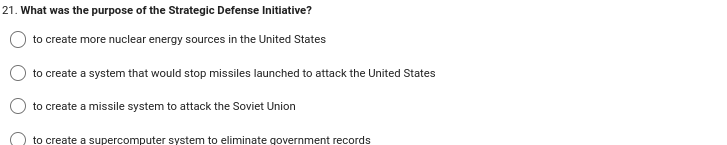 21. What was the purpose of the Strategic Defense Initiative?
to create more nuclear energy sources in the United States
to create a system that would stop missiles launched to attack the United States
to create a missile system to attack the Soviet Union
to create a supercomputer system to eliminate government records