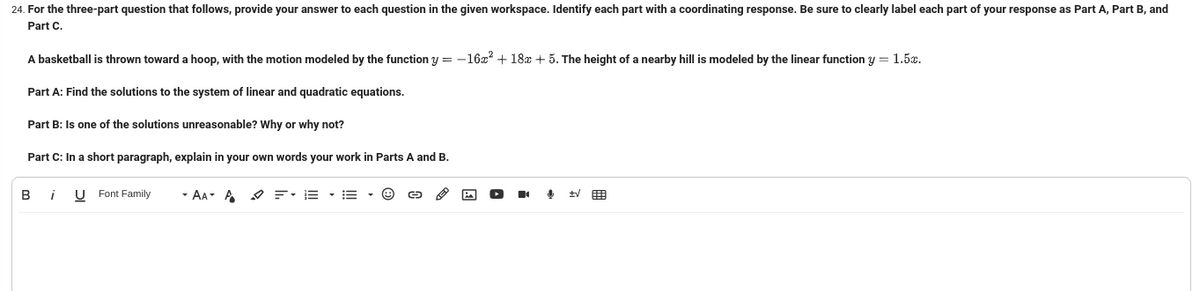 24. For the three-part question that follows, provide your answer to each question in the given workspace. Identify each part with a coordinating response. Be sure to clearly label each part of your response as Part A, Part B, and
Part C.
A basketball is thrown toward a hoop, with the motion modeled by the function y = -16x² + 18x + 5. The height of a nearby hill is modeled by the linear function y = 1.5%.
Part A: Find the solutions to the system of linear and quadratic equations.
Part B: Is one of the solutions unreasonable? Why or why not?
Part C: In a short paragraph, explain in your own words your work in Parts A and B.
Bi U Font Family
- AA- A
✓ FE
=
↓
+√