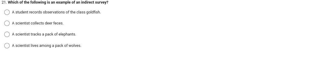 21. Which of the following is an example of an indirect survey?
A student records observations of the class goldfish.
A scientist collects deer feces.
A scientist tracks a pack of elephants.
A scientist lives among a pack of wolves.