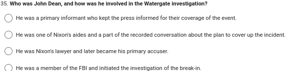 35. Who was John Dean, and how was he involved in the Watergate investigation?
He was a primary informant who kept the press informed for their coverage of the event.
He was one of Nixon's aides and a part of the recorded conversation about the plan to cover up the incident.
He was Nixon's lawyer and later became his primary accuser.
He was a member of the FBI and initiated the investigation of the break-in.