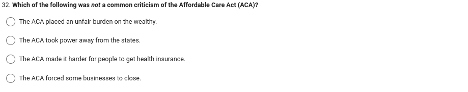 32. Which of the following was not a common criticism of the Affordable Care Act (ACA)?
The ACA placed an unfair burden on the wealthy.
The ACA took power away from the states.
The ACA made it harder for people to get health insurance.
The ACA forced some businesses to close.