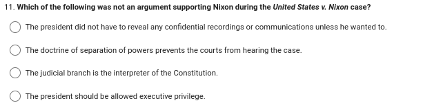 11. Which of the following was not an argument supporting Nixon during the United States v. Nixon case?
The president did not have to reveal any confidential recordings or communications unless he wanted to.
The doctrine of separation of powers prevents the courts from hearing the case.
The judicial branch is the interpreter of the Constitution.
The president should be allowed executive privilege.