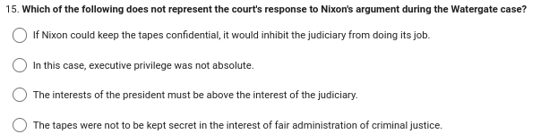 15. Which of the following does not represent the court's response to Nixon's argument during the Watergate case?
If Nixon could keep the tapes confidential, it would inhibit the judiciary from doing its job.
In this case, executive privilege was not absolute.
The interests of the president must be above the interest of the judiciary.
The tapes were not to be kept secret in the interest of fair administration of criminal justice.