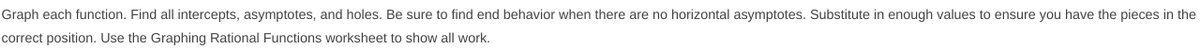 Graph each function. Find all intercepts, asymptotes, and holes. Be sure to find end behavior when there are no horizontal asymptotes. Substitute in enough values to ensure you have the pieces in the
correct position. Use the Graphing Rational Functions worksheet to show all work.