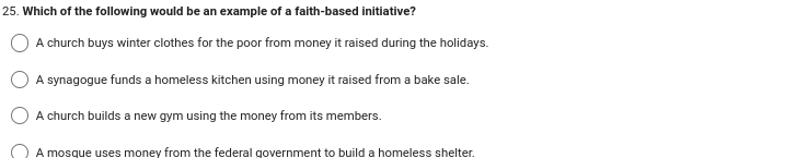 25. Which of the following would be an example of a faith-based initiative?
A church buys winter clothes for the poor from money it raised during the holidays.
A synagogue funds a homeless kitchen using money it raised from a bake sale.
A church builds a new gym using the money from its members.
A mosque uses money from the federal government to build a homeless shelter.