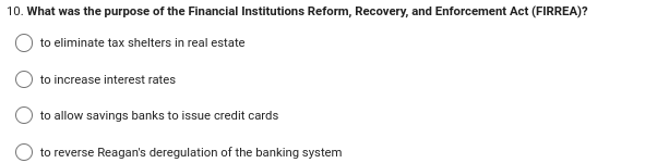 10. What was the purpose of the Financial Institutions Reform, Recovery, and Enforcement Act (FIRREA)?
to eliminate tax shelters in real estate
to increase interest rates
to allow savings banks to issue credit cards
to reverse Reagan's deregulation of the banking system