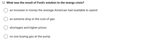 12. What was the result of Ford's solution to the energy crisis?
an increase in money the average American had available to spend
an extreme drop in the cost of gas
shortages and higher prices
no one buying gas at the pump