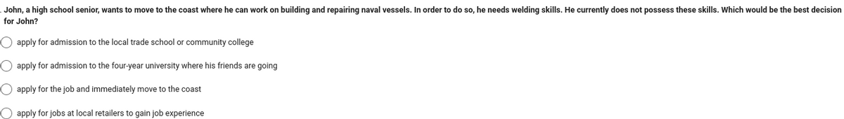 John, a high school senior, wants to move to the coast where he can work on building and repairing naval vessels. In order to do so, he needs welding skills. He currently does not possess these skills. Which would be the best decision
for John?
O apply for admission to the local trade school or community college
O apply for admission to the four-year university where his friends are going
O apply for the job and immediately move to the coast
apply for jobs at local retailers to gain job experience