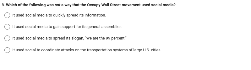 8. Which of the following was not a way that the Occupy Wall Street movement used social media?
It used social media to quickly spread its information.
It used social media to gain support for its general assemblies.
It used social media to spread its slogan, "We are the 99 percent."
It used social to coordinate attacks on the transportation systems of large U.S. cities.