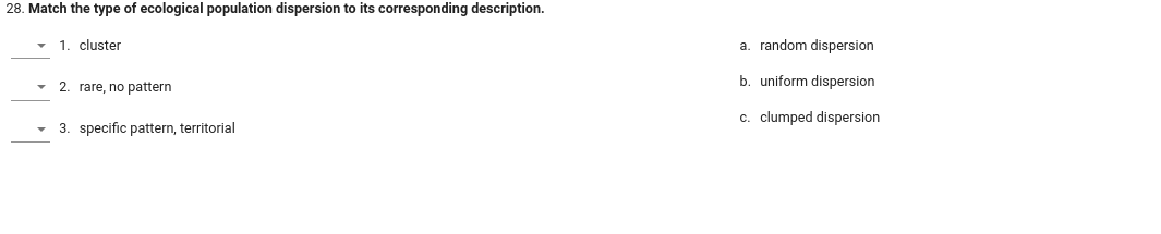 28. Match the type of ecological population dispersion to its corresponding description.
1. cluster
2. rare, no pattern
3. specific pattern, territorial
a. random dispersion
b. uniform dispersion
c. clumped dispersion