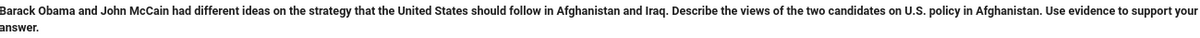 Barack Obama and John McCain had different ideas on the strategy that the United States should follow in Afghanistan and Iraq. Describe the views of the two candidates on U.S. policy in Afghanistan. Use evidence to support your
answer.