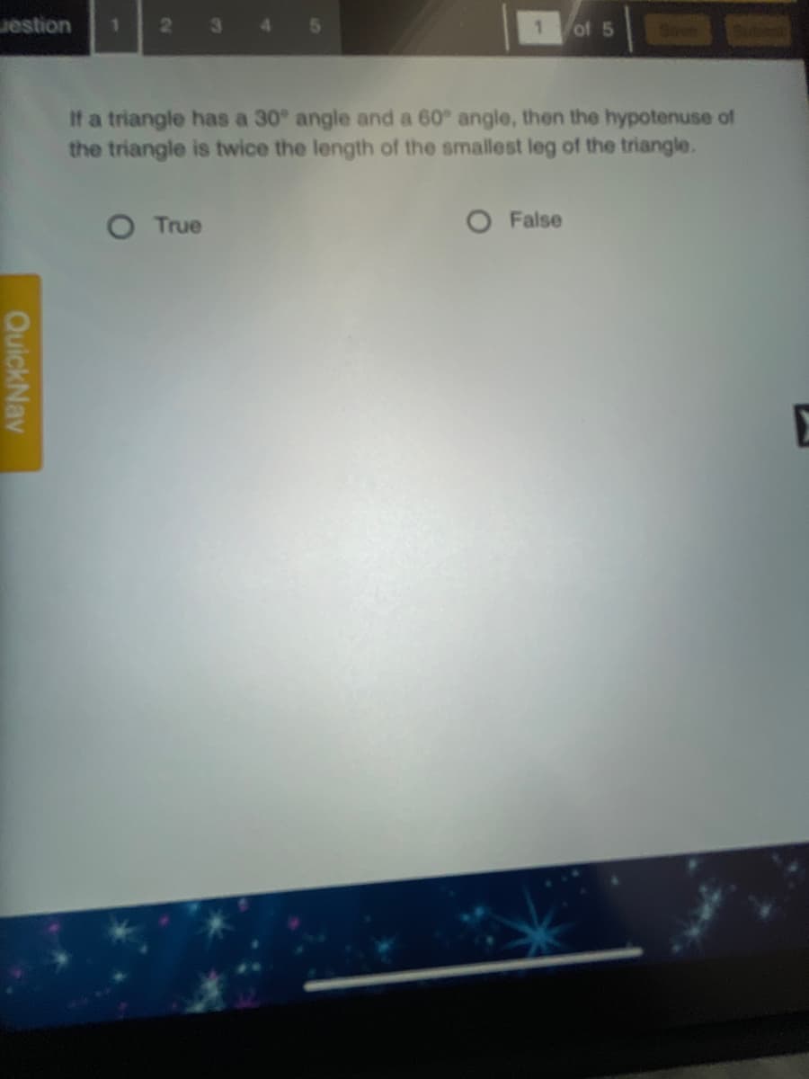 estion
21
3
4.
of 5
Save
If a triangle has a 30° angle and a 60° angle, then the hypotenuse of
the triangle is twice the length of the smallest leg of the triangle.
True
O False
E
QuickNav
