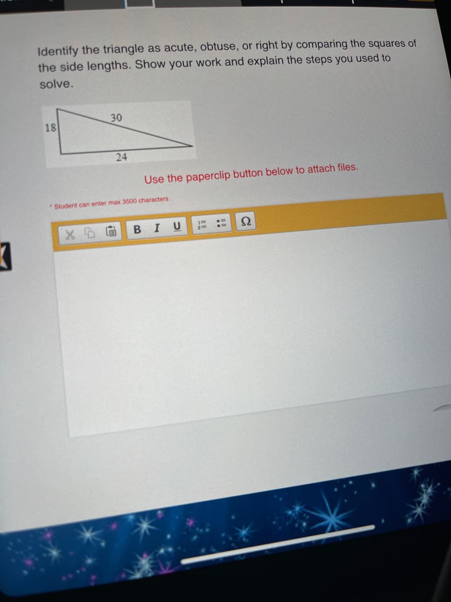 Identify the triangle as acute, obtuse, or right by comparing the squares of
the side lengths. Show your work and explain the steps you used to
solve.
30
18
24
Use the paperclip button below to attach files.
*Student can enter max 3500 characters
В I
