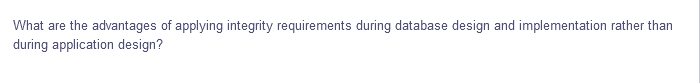 What are
the advantages of applying integrity requirements during database design and implementation rather than
during application design?
