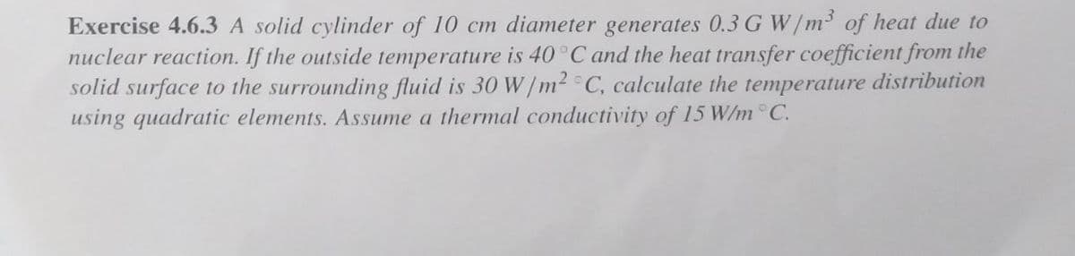 Exercise 4.6.3 A solid cylinder of 10 cm diameter generates 0.3 G W/m of heat due to
nuclear reaction. If the outside temperature is 40°C and the heat transfer coefficient from the
solid surface to the surrounding fluid is 30 W/m2 ° C, calculate the temperature distribution
using quadratic elements. Assume a thermal conductivity of 15 W/m ° C.
