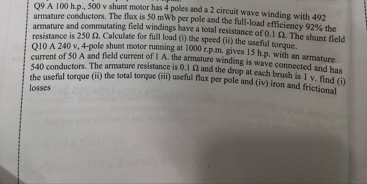 the useful torque (ii) the total torque (iii) useful flux per pole and (iv) iron and frictional
09 A 100 h.p., 500 v shunt motor has 4 poles and a 2 circuit wave winding with 492
540 conductors. The armature resistance is 0.1 2 and the drop at each brush is 1 v. find (i)
armature conductors. The flux is 50 mWb per pole and the full-load efficiency 92% the
armature and commutating field windings have a total resistance of 0.1 2. The shunt field
resistance is 250 N. Calculate for full load (1) the speed (ii) the useful torque.
010 A 240 y,4-pole shunt motor running at 1000 r.p.m. gives 15 h.p. with an armature
ont of 50 A and field current of I A. the armature winding is wave connected and has
losses
