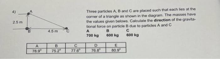 4)
2.5 m
B
A
78.9⁰
4.5 m
B
75.2⁰
с
77.6⁰
Three particles A, B and C are placed such that each lies at the
corner of a triangle as shown in the diagram. The masses have
the values given belows. Calculate the direction of the gravita-
tional force on particle B due to particles A and C
A
B
C
700 kg
600 kg
600 kg
D
E
76.8⁰
80.9⁰