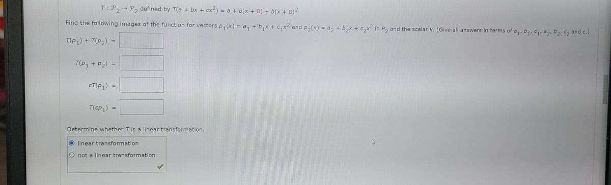 T: P2 P2 defined by T(a + bx + cx²) = a + b(x + 8) + b(x + 8)²
Find the following images of the function for vectors p₁(x) = a₁ + b₁x + c₁x² and p₂(x) = a₂ + b₂x + c₂x2 in P₂ and the scalar k. (Give all answers in terms of a₁, b₁, C₁, 22, b₂, C₂ and c.)
T(P₁) + T(P₂):
=
T(P1 + P₂) =
cT (P1)
=
T(CP1)
=
Determine whether T is a linear transformation.
4
Olinear transformation
O not a linear transformation