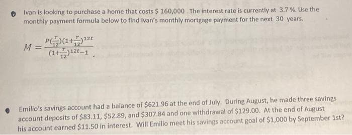 Ivan is looking to purchase a home that costs $ 160,000. The interest rate is currently at 3.7%. Use the
monthly payment formula below to find Ivan's monthly mortgage payment for the next 30 years.
M =
P)(1+)¹²t
(1+)12t_1
Emilio's savings account had a balance of $621.96 at the end of July. During August, he made three savings
account deposits of $83.11, $52.89, and $307.84 and one withdrawal of $129.00. At the end of August
his account earned $11.50 in interest. Will Emilio meet his savings account goal of $1,000 by September 1st?