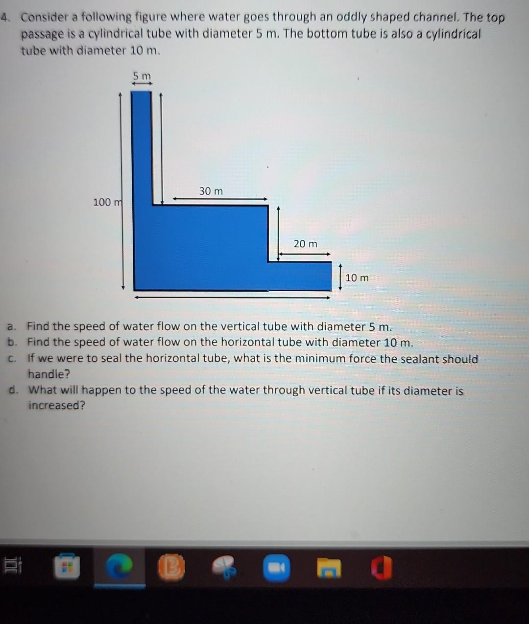 4. Consider a following figure where water goes through an oddly shaped channel. The top
passage is a cylindrical tube with diameter 5 m. The bottom tube is also a cylindrical
tube with diameter 10 m.
5m
30 m
100 m
20 m
10 mi
a. Find the speed of water flow on the vertical tube with diameter 5 m.
b. Find the speed of water flow on the horizontal tube with diameter 10 m.
c. If we were to seal the horizontal tube, what is the minimum force the sealant should
handle?
d. What will happen to the speed of the water through vertical tube if its diameter is
increased?
B