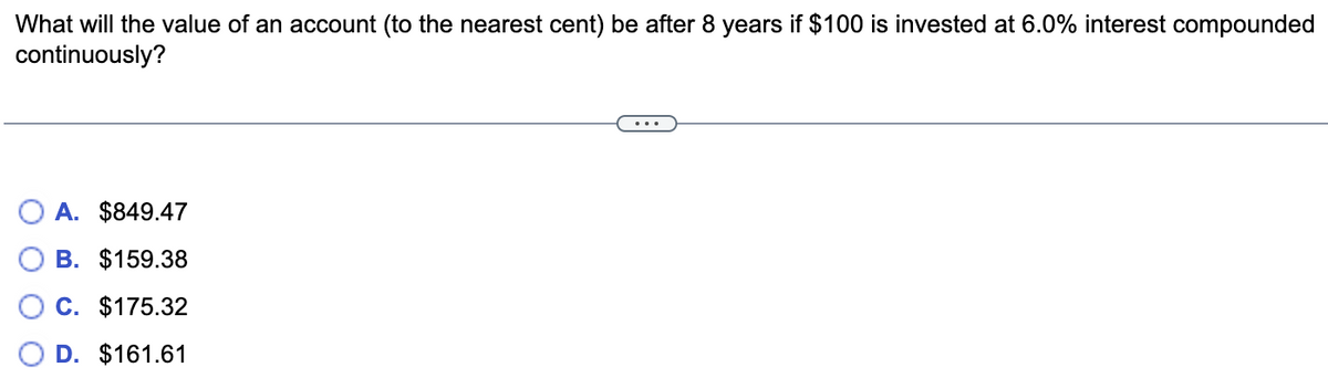 What will the value of an account (to the nearest cent) be after 8 years if $100 is invested at 6.0% interest compounded
continuously?
A. $849.47
B. $159.38
C. $175.32
D. $161.61