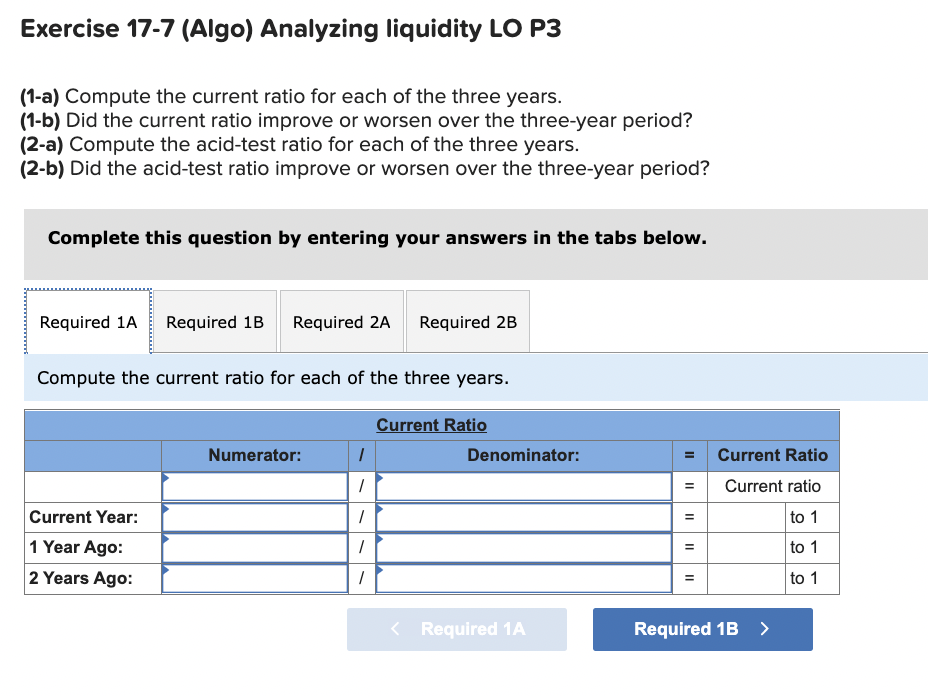 Exercise 17-7 (Algo) Analyzing liquidity LO P3
(1-a) Compute the current ratio for each of the three years.
(1-b) Did the current ratio improve or worsen over the three-year period?
(2-a) Compute the acid-test ratio for each of the three years.
(2-b) Did the acid-test ratio improve or worsen over the three-year period?
Complete this question by entering your answers in the tabs below.
Required 1A Required 1B Required 2A Required 2B
Compute the current ratio for each of the three years.
Current Year:
1 Year Ago:
2 Years Ago:
Numerator:
1
1
1
1
1
Current Ratio
Denominator:
< Required 1A
=
II
=
II
Current Ratio
Current ratio
to 1
to 1
to 1
Required 1B >