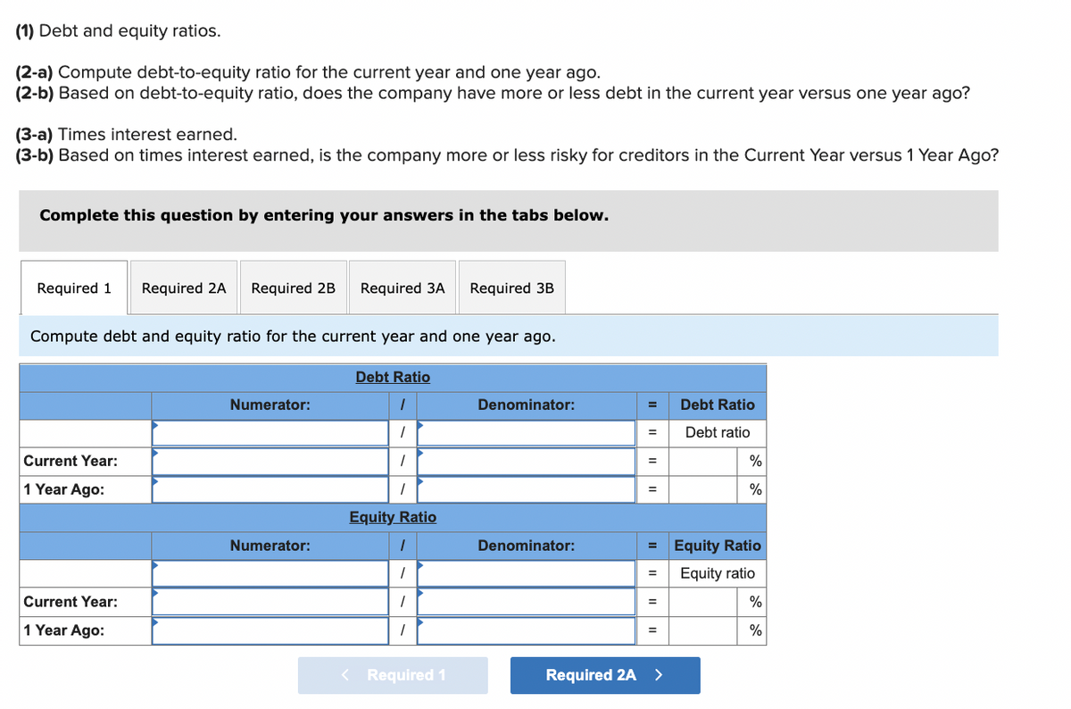 (1) Debt and equity ratios.
(2-a) Compute debt-to-equity ratio for the current year and one year ago.
(2-b) Based on debt-to-equity ratio, does the company have more or less debt in the current year versus one year ago?
(3-a) Times interest earned.
(3-b) Based on times interest earned, is the company more or less risky for creditors in the Current Year versus 1 Year Ago?
Complete this question by entering your answers in the tabs below.
Required 1 Required 2A Required 2B Required 3A Required 3B
Compute debt and equity ratio for the current year and one year ago.
Current Year:
1 Year Ago:
Current Year:
1 Year Ago:
Numerator:
Numerator:
Debt Ratio
1
1
Equity Ratio
1
1
1
1
Required 1
Denominator:
Denominator:
=
=
=
Required 2A >
Debt Ratio
Debt ratio
%
%
Equity Ratio
Equity ratio
%
%
