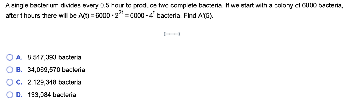 A single bacterium divides every 0.5 hour to produce two complete bacteria. If we start with a colony of 6000 bacteria, after \( t \) hours there will be 

\[ A(t) = 6000 \cdot 2^{2t} = 6000 \cdot 4^t \] 

bacteria. Find \( A'(5) \).

Options:
- A. 8,517,393 bacteria
- B. 34,069,570 bacteria
- C. 2,129,348 bacteria
- D. 133,084 bacteria