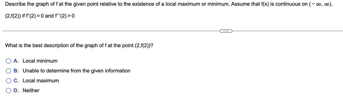 Describe the graph of f at the given point relative to the existence of a local maximum or minimum. Assume that f(x) is continuous on (-∞, ∞0).
(2,f(2)) if f'(2) = 0 and f''(2) >0
What is the best description of the graph of f at the point (2,f(2))?
A. Local minimum
B. Unable to determine from the given information
C. Local maximum
D. Neither