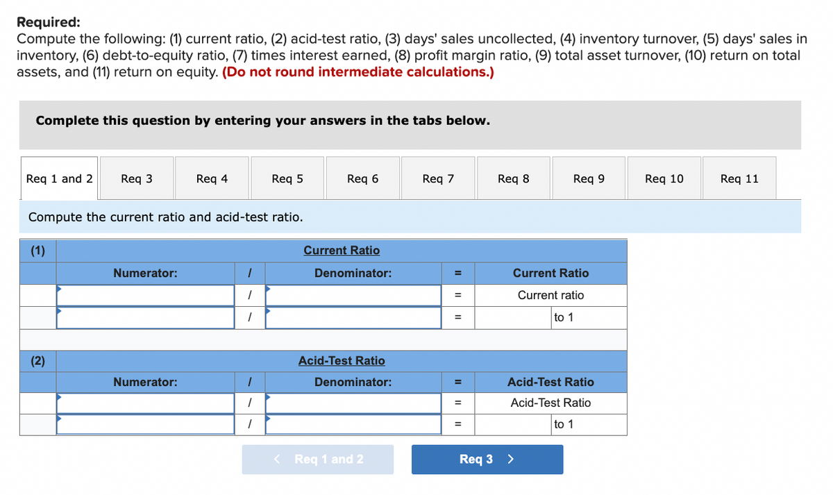 Required:
Compute the following: (1) current ratio, (2) acid-test ratio, (3) days' sales uncollected, (4) inventory turnover, (5) days' sales in
inventory, (6) debt-to-equity ratio, (7) times interest earned, (8) profit margin ratio, (9) total asset turnover, (10) return on total
assets, and (11) return on equity. (Do not round intermediate calculations.)
Complete this question by entering your answers in the tabs below.
Req 1 and 2 Req 3
(1)
Compute the current ratio and acid-test ratio.
(2)
Numerator:
Req 4
Numerator:
1
1
1
Req 5
1
1
1
Req 6
Current Ratio
Denominator:
Acid-Test Ratio
Denominator:
< Req 1 and 2
Req 7
=
=
=
=
=
Req 8
Req 9
Current Ratio
Current ratio
to 1
Acid-Test Ratio
Acid-Test Ratio
to 1
Req 3 >
Req 10
Req 11