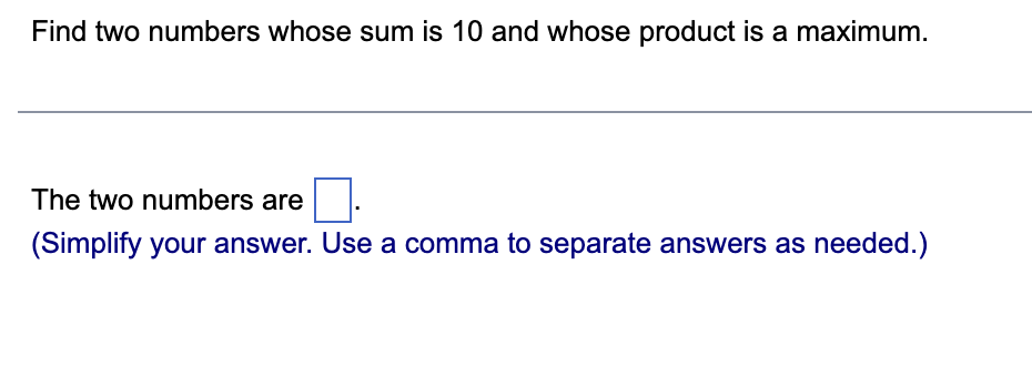 Find two numbers whose sum is 10 and whose product is a maximum.
The two numbers are
(Simplify your answer. Use a comma to separate answers as needed.)