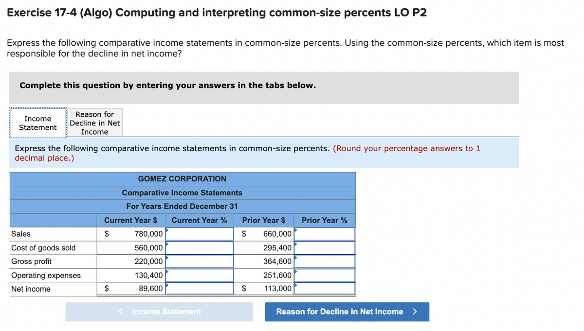 Exercise 17-4 (Algo) Computing and interpreting common-size percents LO P2
Express the following comparative income statements in common-size percents. Using the common-size percents, which item is most
responsible for the decline in net income?
Complete this question by entering your answers in the tabs below.
Income
Statement
Reason for
Decline in Net
Income
Express the following comparative income statements in common-size percents. (Round your percentage answers to 1
decimal place.)
Sales
Cost of goods sold
Gross profit
Operating expenses
Net income
GOMEZ CORPORATION
Comparative Income Statements
For Years Ended December 31
Current Year $ Current Year %
780,000
$
560,000
220,000
130,400
89,600
$
Income Statement
Prior Year $
$
$
660,000
295,400
364,600
251,600
113,000
Prior Year %
Reason for Decline in Net Income >