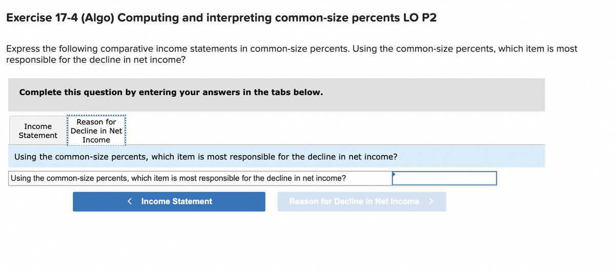 Exercise 17-4 (Algo) Computing and interpreting common-size percents LO P2
Express the following comparative income statements in common-size percents. Using the common-size percents, which item is most
responsible for the decline in net income?
Complete this question by entering your answers in the tabs below.
Income
Statement
Reason for
Decline in Net
Income
Using the common-size percents, which item is most responsible for the decline in net income?
Using the common-size percents, which item is most responsible for the decline in net income?
< Income Statement
Reason for Decline in Net Income >