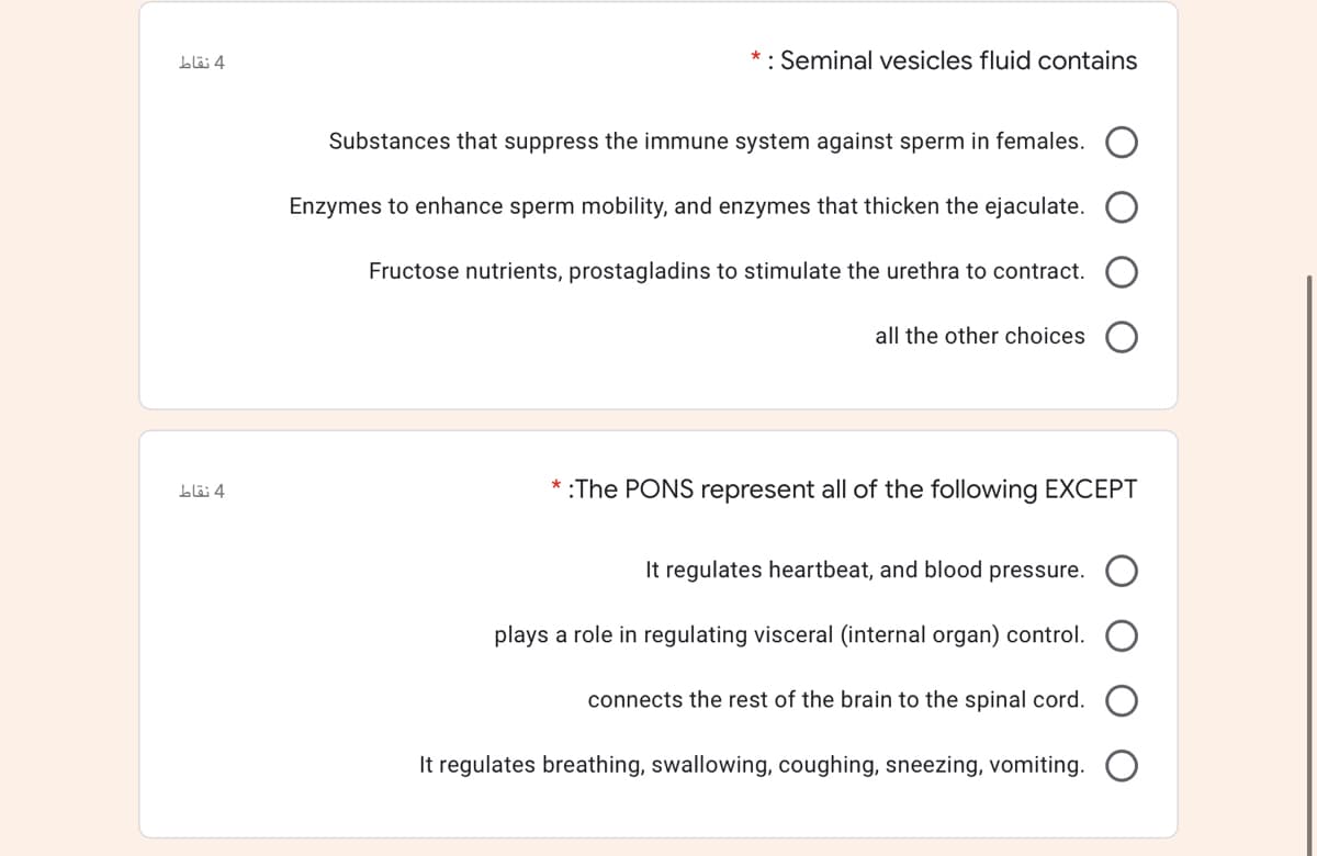 * : Seminal vesicles fluid contains
Substances that suppress the immune system against sperm in females.
Enzymes to enhance sperm mobility, and enzymes that thicken the ejaculate.
Fructose nutrients, prostagladins to stimulate the urethra to contract.
all the other choices
:The PONS represent all of the following EXCEPT
It regulates heartbeat, and blood pressure.
plays a role in regulating visceral (internal organ) control.
connects the rest of the brain to the spinal cord.
It regulates breathing, swallowing, coughing, sneezing, vomiting.
