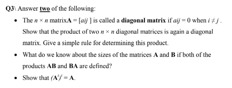 Q3\ Answer two of the following:
The n × n matrixA = [aij ] is called a diagonal matrix if aij = 0 when i +j.
Show that the product of two n x n diagonal matrices is again a diagonal
matrix. Give a simple rule for determining this product.
What do we know about the sizes of the matrices A and B if both of the
products AB and BA are defined?
Show that (A')' = A.
