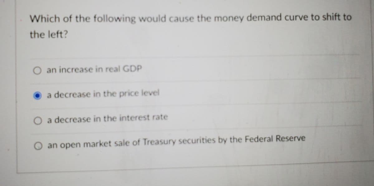 Which of the following would cause the money demand curve to shift to
the left?
O an increase in real GDP
a decrease in the price level
O a decrease in the interest rate
an open market sale of Treasury securities by the Federal Reserve
