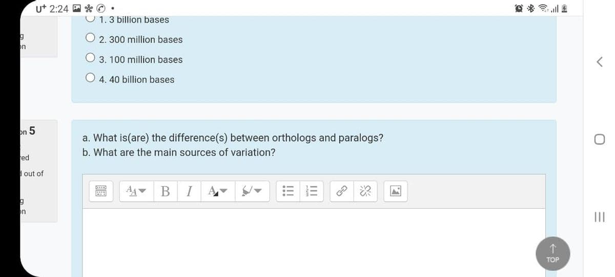 U+ 2:24 E * ©
e * ll 2
U 1.3 billion bases
O 2. 300 million bases
on
3. 100 million bases
4. 40 billion bases
on 5
a. What is(are) the difference(s) between orthologs and paralogs?
b. What are the main sources of variation?
red
I out of
I
个
TOP
II
!!
