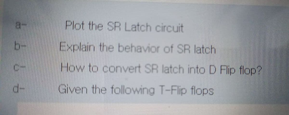 a-
Plot the SR Latch circuit
b-
Explain the behavior of SR latch
C-
How to convert SR latch into D Flip flop?
d-
Given the following T-Flip flops
