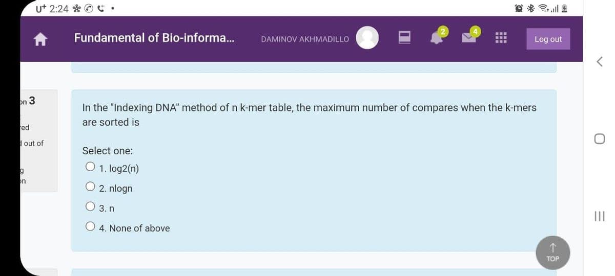 u+ 2:24 * © .
Fundamental of Bio-informa..
Log out
DAMINOV AKHMADILLO
on 3
In the "Indexing DNA" method of n k-mer table, the maximum number of compares when the k-mers
are sorted is
ed
I out of
Select one:
g
O 1. log2(n)
on
O 2. nlogn
3. n
O 4. None of above
个
TOP
