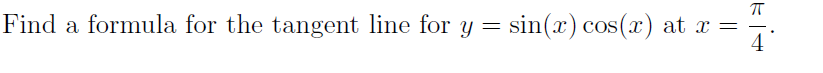 **Problem: Finding the Tangent Line**

**Given Function:**

\[ y = \sin(x) \cos(x) \]

**Point of Tangency:**

\[ x = \frac{\pi}{4} \]

---

In this problem, we are tasked with finding the formula for the tangent line to the function \( y = \sin(x) \cos(x) \) at the point where \( x \) is equal to \( \frac{\pi}{4} \). 

### Steps to Find the Tangent Line:

1. **Evaluate the Function at \( x = \frac{\pi}{4} \):**
   - \[ y\left(\frac{\pi}{4}\right) = \sin\left(\frac{\pi}{4}\right) \cos\left(\frac{\pi}{4}\right) \]

2. **Compute the Derivative \( y' \):**
   - Use the product rule for differentiation if necessary.

3. **Evaluate the Derivative at \( x = \frac{\pi}{4} \):**
   - \[ y'\left(\frac{\pi}{4}\right) \]

4. **Construct the Tangent Line Equation:**
   - Using the point-slope form of the line: \[ y - y_1 = m(x - x_1) \]

Where \( y_1 \) is the function value at \( x = \frac{\pi}{4} \) and \( m \) is the slope obtained from the derivative evaluated at the same point.

By following these steps, you will find the equation of the tangent line to \( y = \sin(x) \cos(x) \) at \( x = \frac{\pi}{4} \).