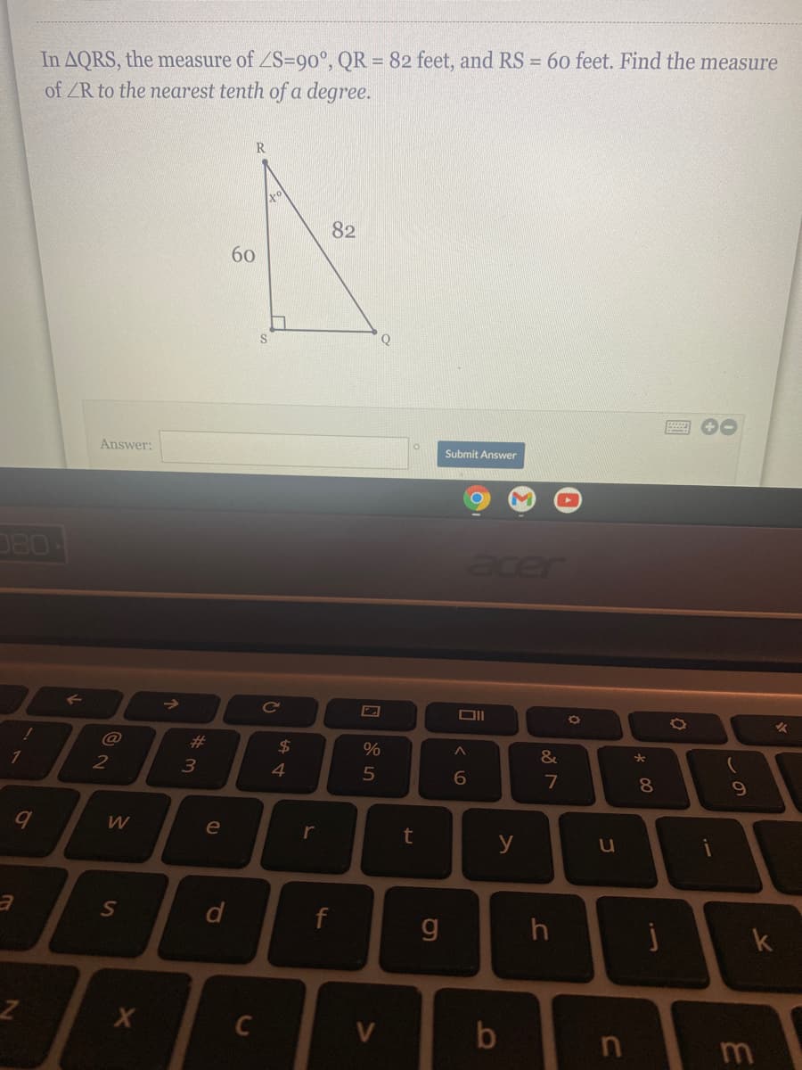 In AQRS, the measure of ZS=90°, QR = 82 feet, and RS = 60 feet. Find the measure
of ZR to the nearest tenth of a degree.
82
60
Q
圈 0
Answer:
Submit Answer
D80
acer
%23
24
&
2
4
5
7
W
e
r
y
u
f
g
k
V
00
